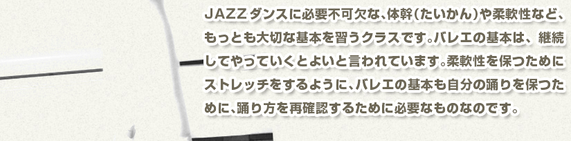 JAZZダンスに必要不可欠な、体幹（たいかん）や柔軟性など、もっとも大切な基本を習うクラスです。バレエの基本は、継続してやっていくとよいと言われています。柔軟性を保つためにストレッチをするように、バレエの基本も自分の踊りを保つために、踊り方を再確認するために必要なものなのです。